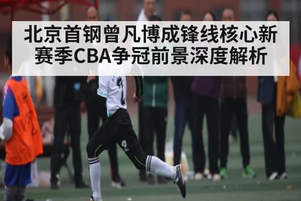 北京首钢曾凡博成锋线核心新赛季CBA争冠前景深度解析