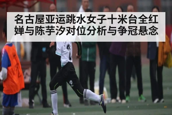 名古屋亚运跳水女子十米台全红婵与陈芋汐对位分析与争冠悬念